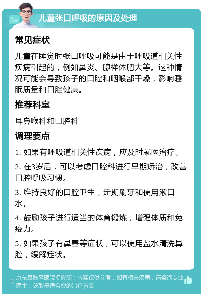 儿童张口呼吸的原因及处理 常见症状 儿童在睡觉时张口呼吸可能是由于呼吸道相关性疾病引起的，例如鼻炎、腺样体肥大等。这种情况可能会导致孩子的口腔和咽喉部干燥，影响睡眠质量和口腔健康。 推荐科室 耳鼻喉科和口腔科 调理要点 1. 如果有呼吸道相关性疾病，应及时就医治疗。 2. 在3岁后，可以考虑口腔科进行早期矫治，改善口腔呼吸习惯。 3. 维持良好的口腔卫生，定期刷牙和使用漱口水。 4. 鼓励孩子进行适当的体育锻炼，增强体质和免疫力。 5. 如果孩子有鼻塞等症状，可以使用盐水清洗鼻腔，缓解症状。