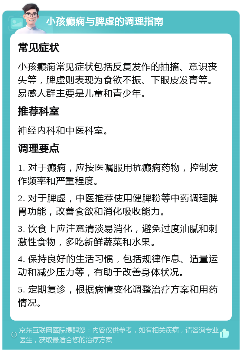 小孩癫痫与脾虚的调理指南 常见症状 小孩癫痫常见症状包括反复发作的抽搐、意识丧失等，脾虚则表现为食欲不振、下眼皮发青等。易感人群主要是儿童和青少年。 推荐科室 神经内科和中医科室。 调理要点 1. 对于癫痫，应按医嘱服用抗癫痫药物，控制发作频率和严重程度。 2. 对于脾虚，中医推荐使用健脾粉等中药调理脾胃功能，改善食欲和消化吸收能力。 3. 饮食上应注意清淡易消化，避免过度油腻和刺激性食物，多吃新鲜蔬菜和水果。 4. 保持良好的生活习惯，包括规律作息、适量运动和减少压力等，有助于改善身体状况。 5. 定期复诊，根据病情变化调整治疗方案和用药情况。