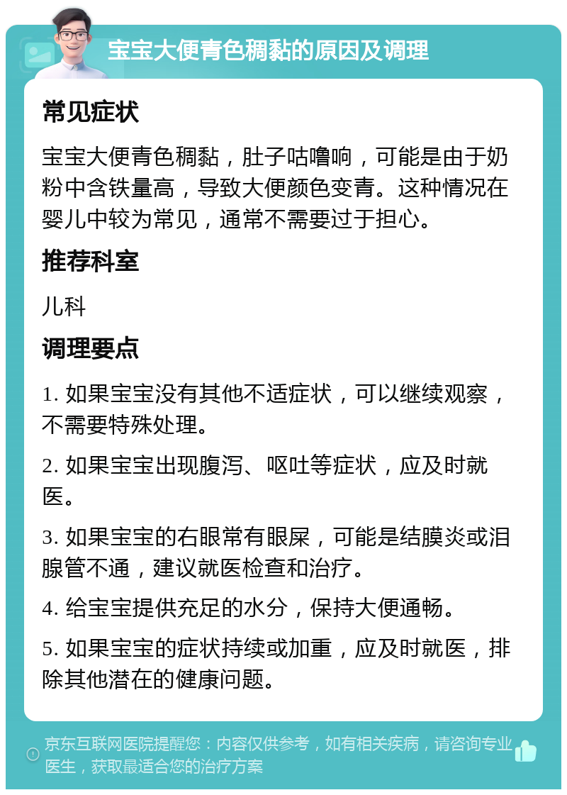 宝宝大便青色稠黏的原因及调理 常见症状 宝宝大便青色稠黏，肚子咕噜响，可能是由于奶粉中含铁量高，导致大便颜色变青。这种情况在婴儿中较为常见，通常不需要过于担心。 推荐科室 儿科 调理要点 1. 如果宝宝没有其他不适症状，可以继续观察，不需要特殊处理。 2. 如果宝宝出现腹泻、呕吐等症状，应及时就医。 3. 如果宝宝的右眼常有眼屎，可能是结膜炎或泪腺管不通，建议就医检查和治疗。 4. 给宝宝提供充足的水分，保持大便通畅。 5. 如果宝宝的症状持续或加重，应及时就医，排除其他潜在的健康问题。