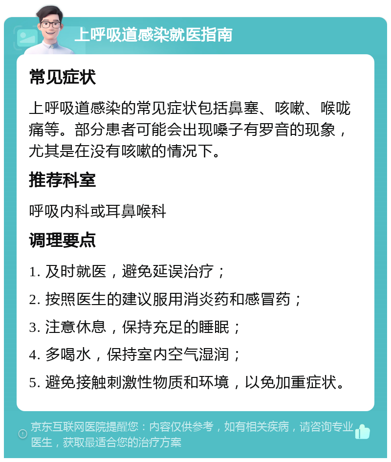 上呼吸道感染就医指南 常见症状 上呼吸道感染的常见症状包括鼻塞、咳嗽、喉咙痛等。部分患者可能会出现嗓子有罗音的现象，尤其是在没有咳嗽的情况下。 推荐科室 呼吸内科或耳鼻喉科 调理要点 1. 及时就医，避免延误治疗； 2. 按照医生的建议服用消炎药和感冒药； 3. 注意休息，保持充足的睡眠； 4. 多喝水，保持室内空气湿润； 5. 避免接触刺激性物质和环境，以免加重症状。