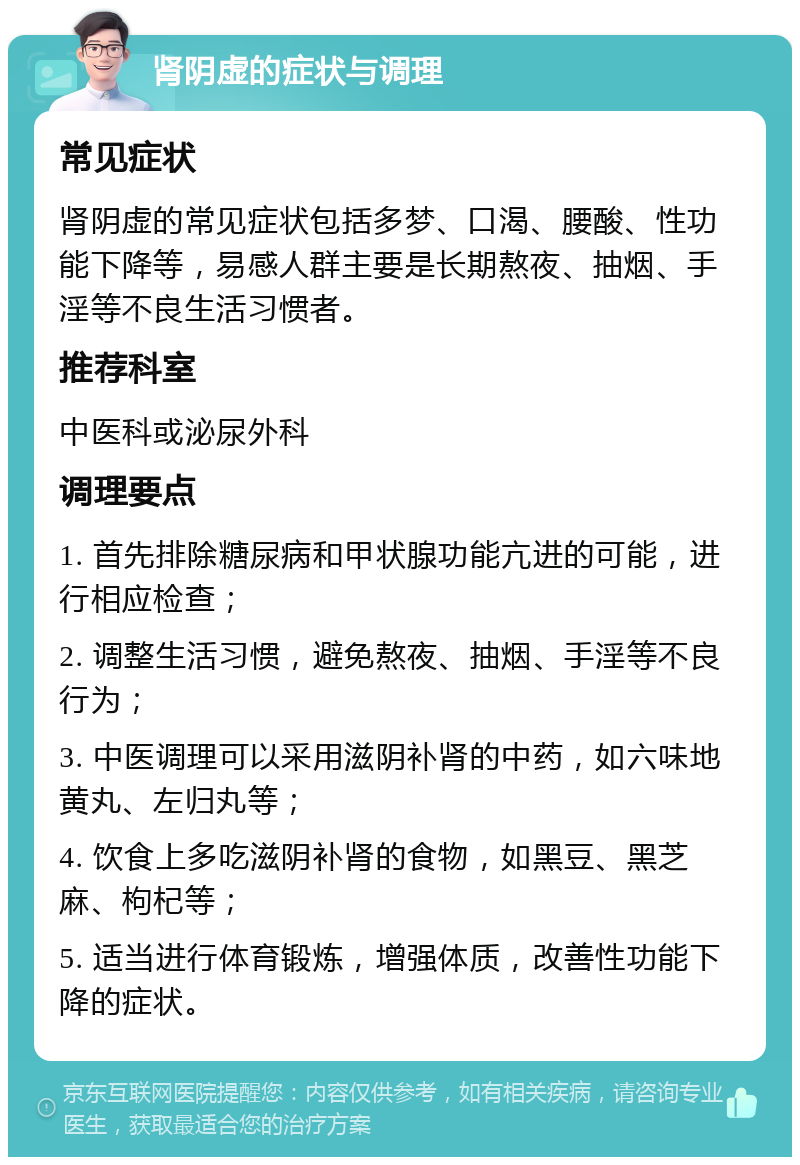 肾阴虚的症状与调理 常见症状 肾阴虚的常见症状包括多梦、口渴、腰酸、性功能下降等，易感人群主要是长期熬夜、抽烟、手淫等不良生活习惯者。 推荐科室 中医科或泌尿外科 调理要点 1. 首先排除糖尿病和甲状腺功能亢进的可能，进行相应检查； 2. 调整生活习惯，避免熬夜、抽烟、手淫等不良行为； 3. 中医调理可以采用滋阴补肾的中药，如六味地黄丸、左归丸等； 4. 饮食上多吃滋阴补肾的食物，如黑豆、黑芝麻、枸杞等； 5. 适当进行体育锻炼，增强体质，改善性功能下降的症状。