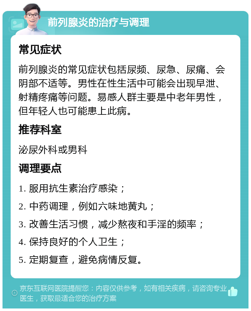 前列腺炎的治疗与调理 常见症状 前列腺炎的常见症状包括尿频、尿急、尿痛、会阴部不适等。男性在性生活中可能会出现早泄、射精疼痛等问题。易感人群主要是中老年男性，但年轻人也可能患上此病。 推荐科室 泌尿外科或男科 调理要点 1. 服用抗生素治疗感染； 2. 中药调理，例如六味地黄丸； 3. 改善生活习惯，减少熬夜和手淫的频率； 4. 保持良好的个人卫生； 5. 定期复查，避免病情反复。