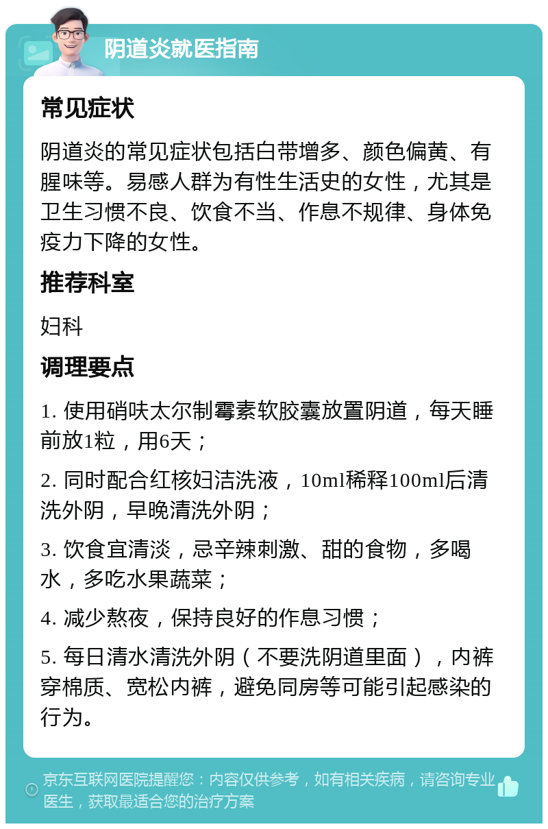 阴道炎就医指南 常见症状 阴道炎的常见症状包括白带增多、颜色偏黄、有腥味等。易感人群为有性生活史的女性，尤其是卫生习惯不良、饮食不当、作息不规律、身体免疫力下降的女性。 推荐科室 妇科 调理要点 1. 使用硝呋太尔制霉素软胶囊放置阴道，每天睡前放1粒，用6天； 2. 同时配合红核妇洁洗液，10ml稀释100ml后清洗外阴，早晚清洗外阴； 3. 饮食宜清淡，忌辛辣刺激、甜的食物，多喝水，多吃水果蔬菜； 4. 减少熬夜，保持良好的作息习惯； 5. 每日清水清洗外阴（不要洗阴道里面），内裤穿棉质、宽松内裤，避免同房等可能引起感染的行为。