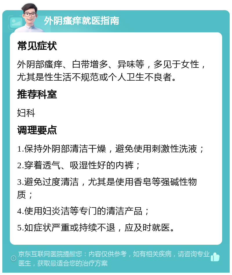 外阴瘙痒就医指南 常见症状 外阴部瘙痒、白带增多、异味等，多见于女性，尤其是性生活不规范或个人卫生不良者。 推荐科室 妇科 调理要点 1.保持外阴部清洁干燥，避免使用刺激性洗液； 2.穿着透气、吸湿性好的内裤； 3.避免过度清洁，尤其是使用香皂等强碱性物质； 4.使用妇炎洁等专门的清洁产品； 5.如症状严重或持续不退，应及时就医。