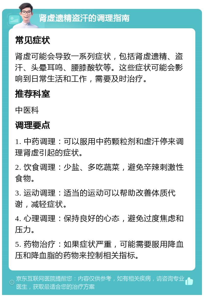 肾虚遗精盗汗的调理指南 常见症状 肾虚可能会导致一系列症状，包括肾虚遗精、盗汗、头晕耳鸣、腰膝酸软等。这些症状可能会影响到日常生活和工作，需要及时治疗。 推荐科室 中医科 调理要点 1. 中药调理：可以服用中药颗粒剂和虚汗停来调理肾虚引起的症状。 2. 饮食调理：少盐、多吃蔬菜，避免辛辣刺激性食物。 3. 运动调理：适当的运动可以帮助改善体质代谢，减轻症状。 4. 心理调理：保持良好的心态，避免过度焦虑和压力。 5. 药物治疗：如果症状严重，可能需要服用降血压和降血脂的药物来控制相关指标。