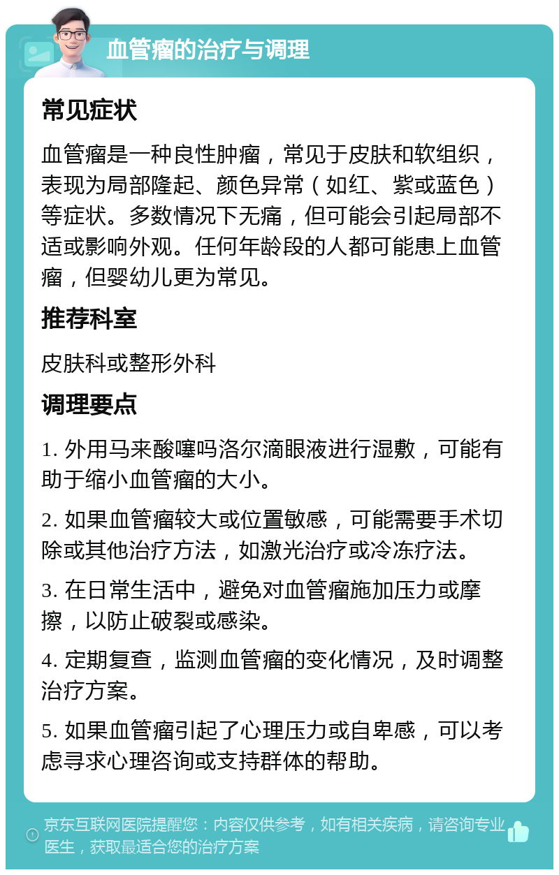 血管瘤的治疗与调理 常见症状 血管瘤是一种良性肿瘤，常见于皮肤和软组织，表现为局部隆起、颜色异常（如红、紫或蓝色）等症状。多数情况下无痛，但可能会引起局部不适或影响外观。任何年龄段的人都可能患上血管瘤，但婴幼儿更为常见。 推荐科室 皮肤科或整形外科 调理要点 1. 外用马来酸噻吗洛尔滴眼液进行湿敷，可能有助于缩小血管瘤的大小。 2. 如果血管瘤较大或位置敏感，可能需要手术切除或其他治疗方法，如激光治疗或冷冻疗法。 3. 在日常生活中，避免对血管瘤施加压力或摩擦，以防止破裂或感染。 4. 定期复查，监测血管瘤的变化情况，及时调整治疗方案。 5. 如果血管瘤引起了心理压力或自卑感，可以考虑寻求心理咨询或支持群体的帮助。