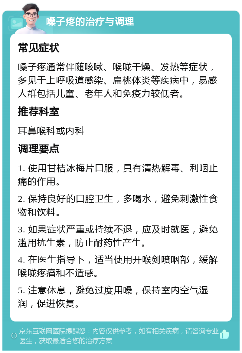 嗓子疼的治疗与调理 常见症状 嗓子疼通常伴随咳嗽、喉咙干燥、发热等症状，多见于上呼吸道感染、扁桃体炎等疾病中，易感人群包括儿童、老年人和免疫力较低者。 推荐科室 耳鼻喉科或内科 调理要点 1. 使用甘桔冰梅片口服，具有清热解毒、利咽止痛的作用。 2. 保持良好的口腔卫生，多喝水，避免刺激性食物和饮料。 3. 如果症状严重或持续不退，应及时就医，避免滥用抗生素，防止耐药性产生。 4. 在医生指导下，适当使用开喉剑喷咽部，缓解喉咙疼痛和不适感。 5. 注意休息，避免过度用嗓，保持室内空气湿润，促进恢复。