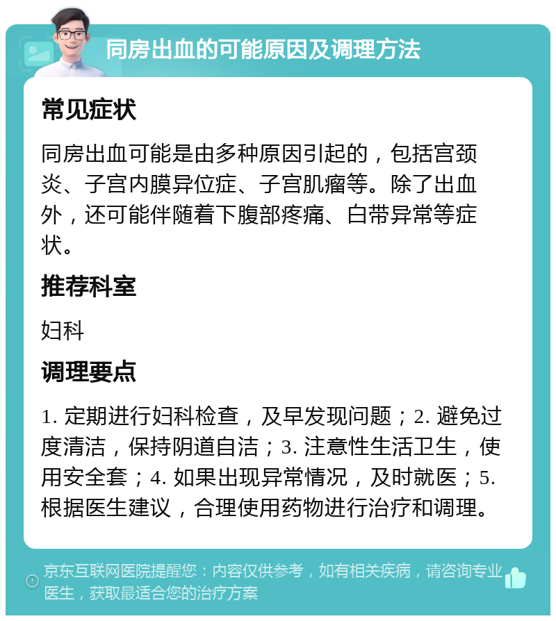 同房出血的可能原因及调理方法 常见症状 同房出血可能是由多种原因引起的，包括宫颈炎、子宫内膜异位症、子宫肌瘤等。除了出血外，还可能伴随着下腹部疼痛、白带异常等症状。 推荐科室 妇科 调理要点 1. 定期进行妇科检查，及早发现问题；2. 避免过度清洁，保持阴道自洁；3. 注意性生活卫生，使用安全套；4. 如果出现异常情况，及时就医；5. 根据医生建议，合理使用药物进行治疗和调理。