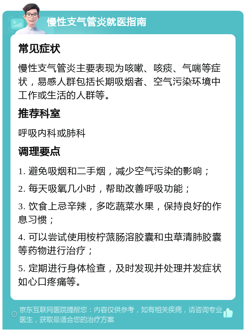 慢性支气管炎就医指南 常见症状 慢性支气管炎主要表现为咳嗽、咳痰、气喘等症状，易感人群包括长期吸烟者、空气污染环境中工作或生活的人群等。 推荐科室 呼吸内科或肺科 调理要点 1. 避免吸烟和二手烟，减少空气污染的影响； 2. 每天吸氧几小时，帮助改善呼吸功能； 3. 饮食上忌辛辣，多吃蔬菜水果，保持良好的作息习惯； 4. 可以尝试使用桉柠蒎肠溶胶囊和虫草清肺胶囊等药物进行治疗； 5. 定期进行身体检查，及时发现并处理并发症状如心口疼痛等。