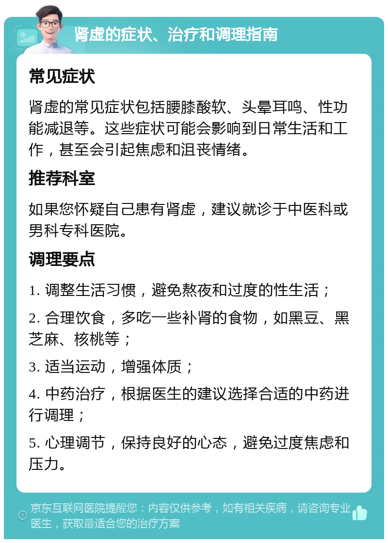 肾虚的症状、治疗和调理指南 常见症状 肾虚的常见症状包括腰膝酸软、头晕耳鸣、性功能减退等。这些症状可能会影响到日常生活和工作，甚至会引起焦虑和沮丧情绪。 推荐科室 如果您怀疑自己患有肾虚，建议就诊于中医科或男科专科医院。 调理要点 1. 调整生活习惯，避免熬夜和过度的性生活； 2. 合理饮食，多吃一些补肾的食物，如黑豆、黑芝麻、核桃等； 3. 适当运动，增强体质； 4. 中药治疗，根据医生的建议选择合适的中药进行调理； 5. 心理调节，保持良好的心态，避免过度焦虑和压力。