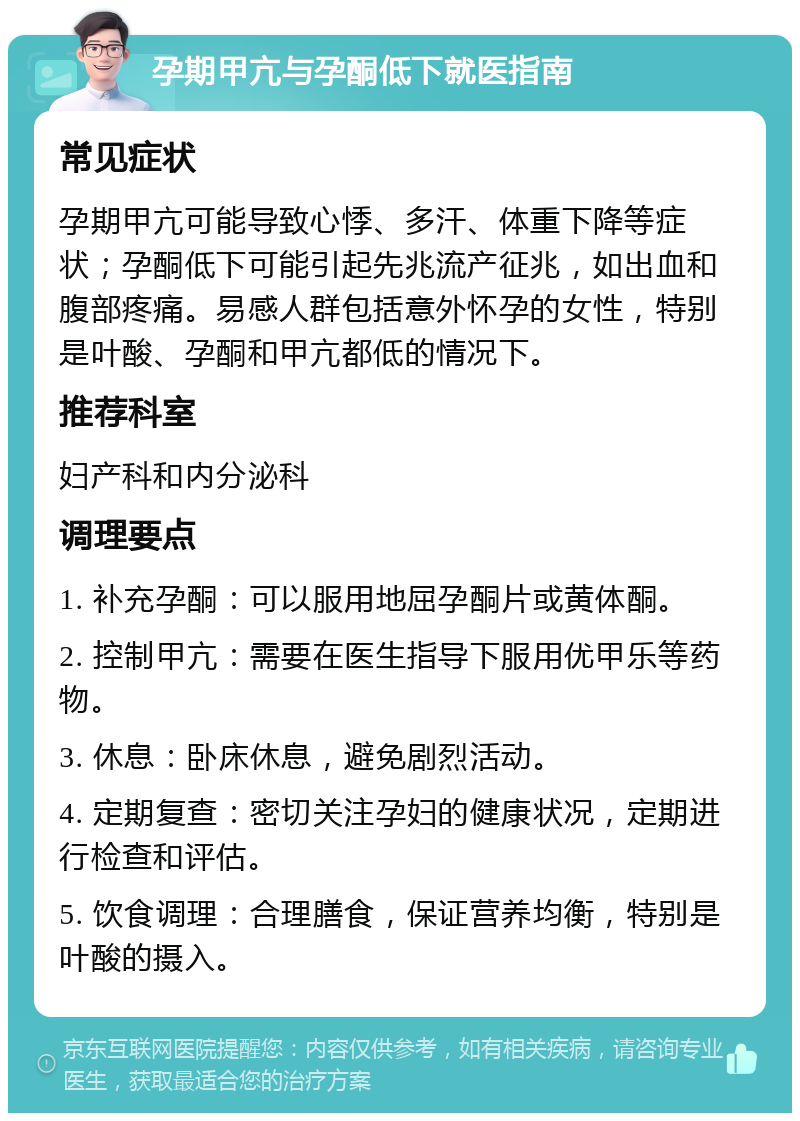 孕期甲亢与孕酮低下就医指南 常见症状 孕期甲亢可能导致心悸、多汗、体重下降等症状；孕酮低下可能引起先兆流产征兆，如出血和腹部疼痛。易感人群包括意外怀孕的女性，特别是叶酸、孕酮和甲亢都低的情况下。 推荐科室 妇产科和内分泌科 调理要点 1. 补充孕酮：可以服用地屈孕酮片或黄体酮。 2. 控制甲亢：需要在医生指导下服用优甲乐等药物。 3. 休息：卧床休息，避免剧烈活动。 4. 定期复查：密切关注孕妇的健康状况，定期进行检查和评估。 5. 饮食调理：合理膳食，保证营养均衡，特别是叶酸的摄入。