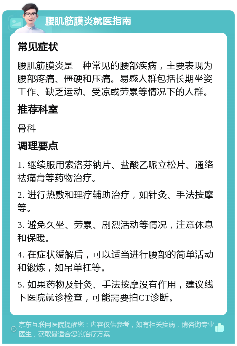 腰肌筋膜炎就医指南 常见症状 腰肌筋膜炎是一种常见的腰部疾病，主要表现为腰部疼痛、僵硬和压痛。易感人群包括长期坐姿工作、缺乏运动、受凉或劳累等情况下的人群。 推荐科室 骨科 调理要点 1. 继续服用索洛芬钠片、盐酸乙哌立松片、通络祛痛膏等药物治疗。 2. 进行热敷和理疗辅助治疗，如针灸、手法按摩等。 3. 避免久坐、劳累、剧烈活动等情况，注意休息和保暖。 4. 在症状缓解后，可以适当进行腰部的简单活动和锻炼，如吊单杠等。 5. 如果药物及针灸、手法按摩没有作用，建议线下医院就诊检查，可能需要拍CT诊断。