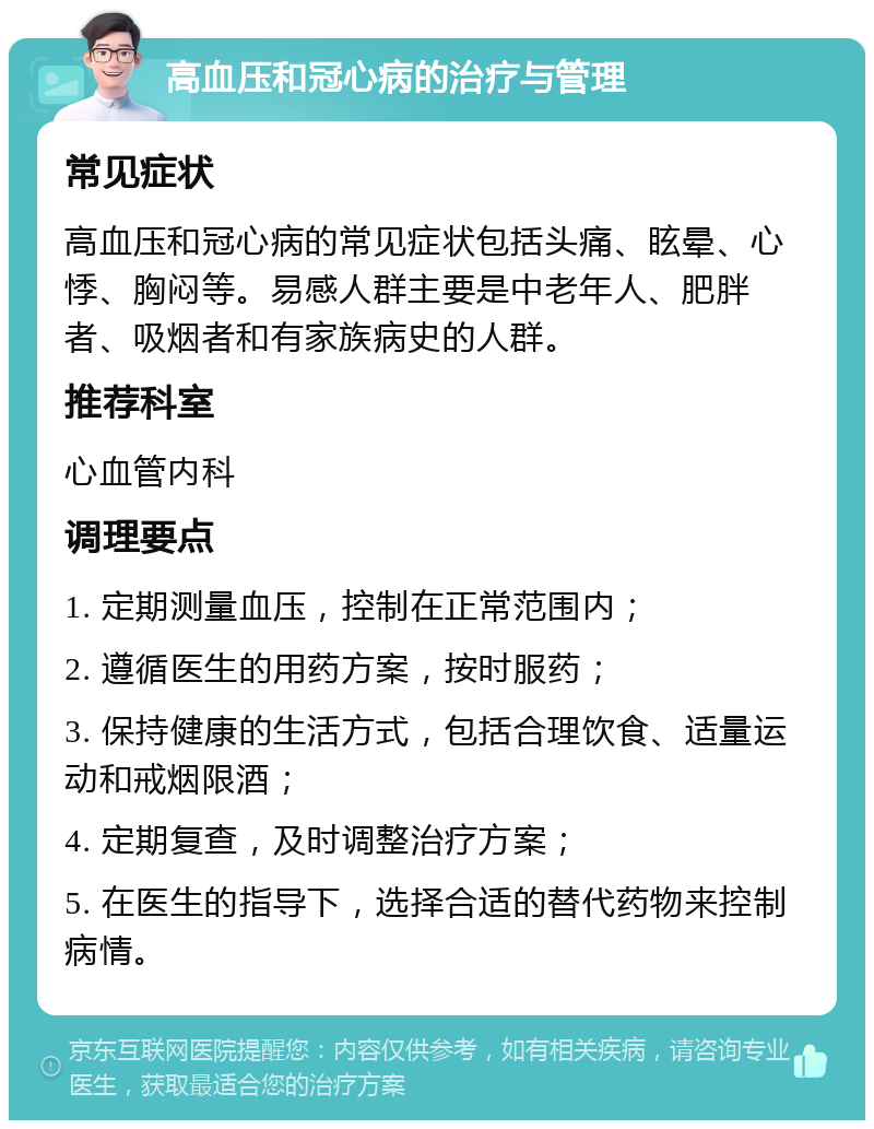 高血压和冠心病的治疗与管理 常见症状 高血压和冠心病的常见症状包括头痛、眩晕、心悸、胸闷等。易感人群主要是中老年人、肥胖者、吸烟者和有家族病史的人群。 推荐科室 心血管内科 调理要点 1. 定期测量血压，控制在正常范围内； 2. 遵循医生的用药方案，按时服药； 3. 保持健康的生活方式，包括合理饮食、适量运动和戒烟限酒； 4. 定期复查，及时调整治疗方案； 5. 在医生的指导下，选择合适的替代药物来控制病情。