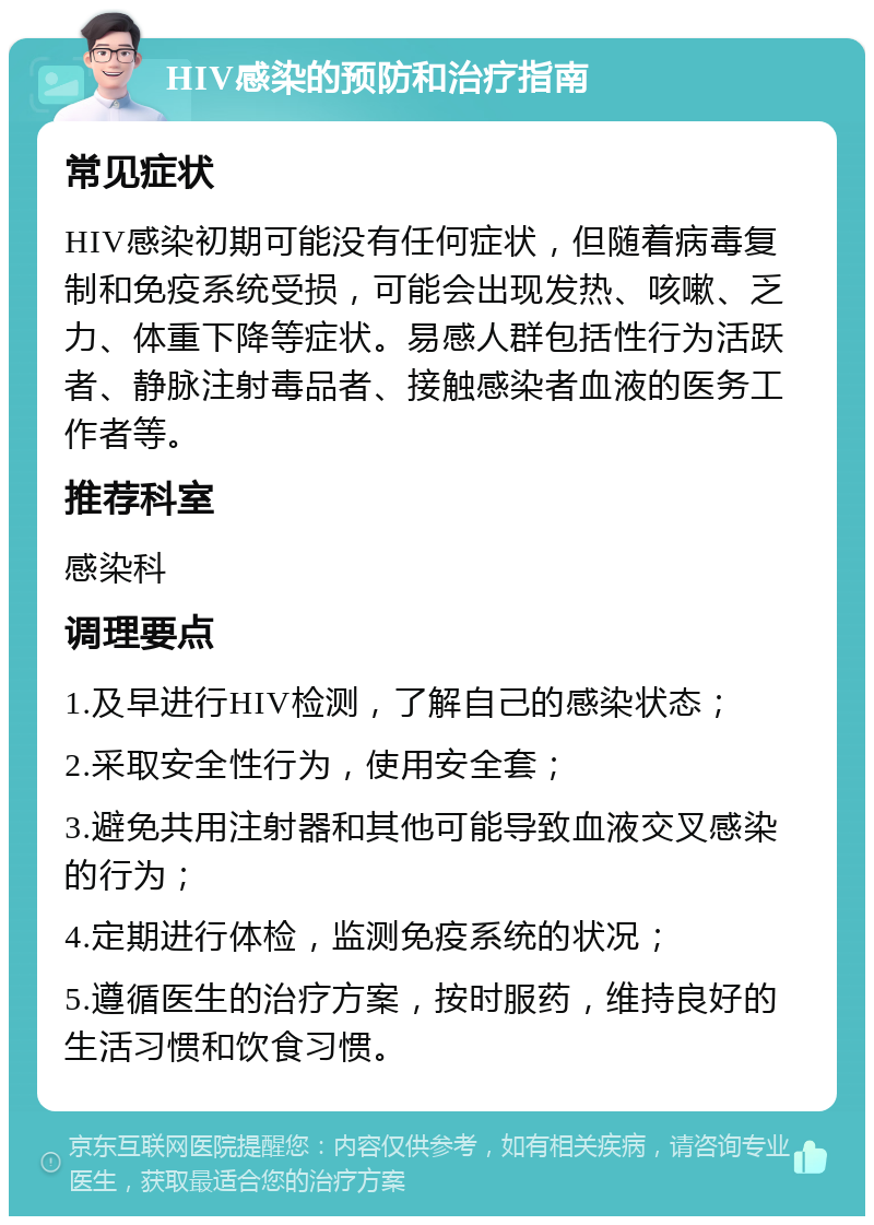 HIV感染的预防和治疗指南 常见症状 HIV感染初期可能没有任何症状，但随着病毒复制和免疫系统受损，可能会出现发热、咳嗽、乏力、体重下降等症状。易感人群包括性行为活跃者、静脉注射毒品者、接触感染者血液的医务工作者等。 推荐科室 感染科 调理要点 1.及早进行HIV检测，了解自己的感染状态； 2.采取安全性行为，使用安全套； 3.避免共用注射器和其他可能导致血液交叉感染的行为； 4.定期进行体检，监测免疫系统的状况； 5.遵循医生的治疗方案，按时服药，维持良好的生活习惯和饮食习惯。