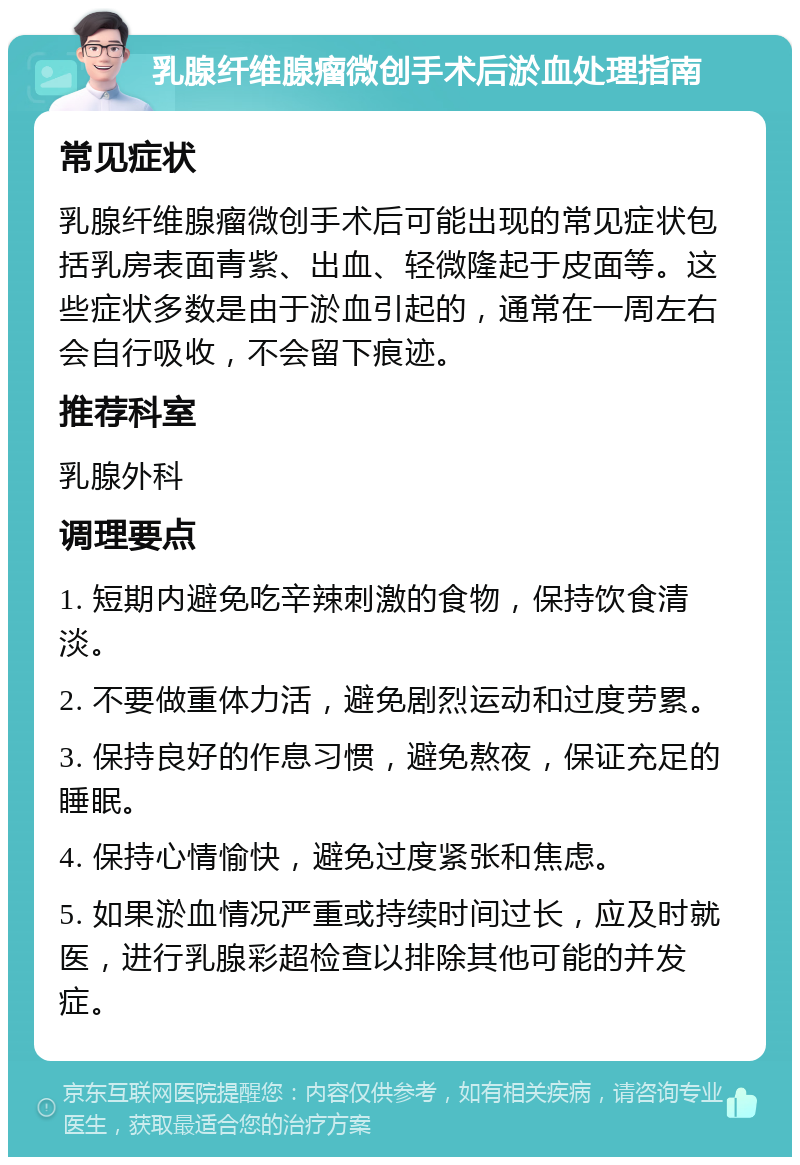 乳腺纤维腺瘤微创手术后淤血处理指南 常见症状 乳腺纤维腺瘤微创手术后可能出现的常见症状包括乳房表面青紫、出血、轻微隆起于皮面等。这些症状多数是由于淤血引起的，通常在一周左右会自行吸收，不会留下痕迹。 推荐科室 乳腺外科 调理要点 1. 短期内避免吃辛辣刺激的食物，保持饮食清淡。 2. 不要做重体力活，避免剧烈运动和过度劳累。 3. 保持良好的作息习惯，避免熬夜，保证充足的睡眠。 4. 保持心情愉快，避免过度紧张和焦虑。 5. 如果淤血情况严重或持续时间过长，应及时就医，进行乳腺彩超检查以排除其他可能的并发症。