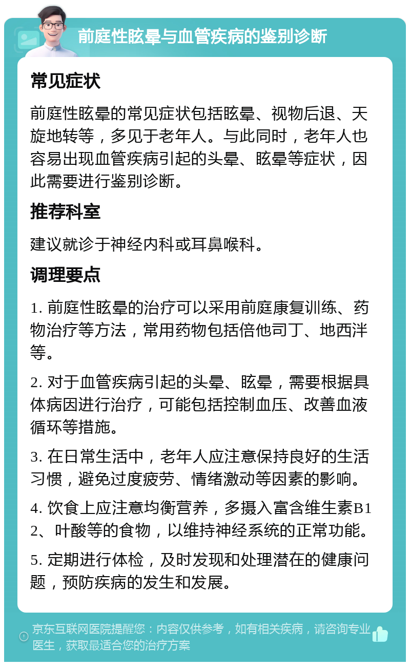 前庭性眩晕与血管疾病的鉴别诊断 常见症状 前庭性眩晕的常见症状包括眩晕、视物后退、天旋地转等，多见于老年人。与此同时，老年人也容易出现血管疾病引起的头晕、眩晕等症状，因此需要进行鉴别诊断。 推荐科室 建议就诊于神经内科或耳鼻喉科。 调理要点 1. 前庭性眩晕的治疗可以采用前庭康复训练、药物治疗等方法，常用药物包括倍他司丁、地西泮等。 2. 对于血管疾病引起的头晕、眩晕，需要根据具体病因进行治疗，可能包括控制血压、改善血液循环等措施。 3. 在日常生活中，老年人应注意保持良好的生活习惯，避免过度疲劳、情绪激动等因素的影响。 4. 饮食上应注意均衡营养，多摄入富含维生素B12、叶酸等的食物，以维持神经系统的正常功能。 5. 定期进行体检，及时发现和处理潜在的健康问题，预防疾病的发生和发展。