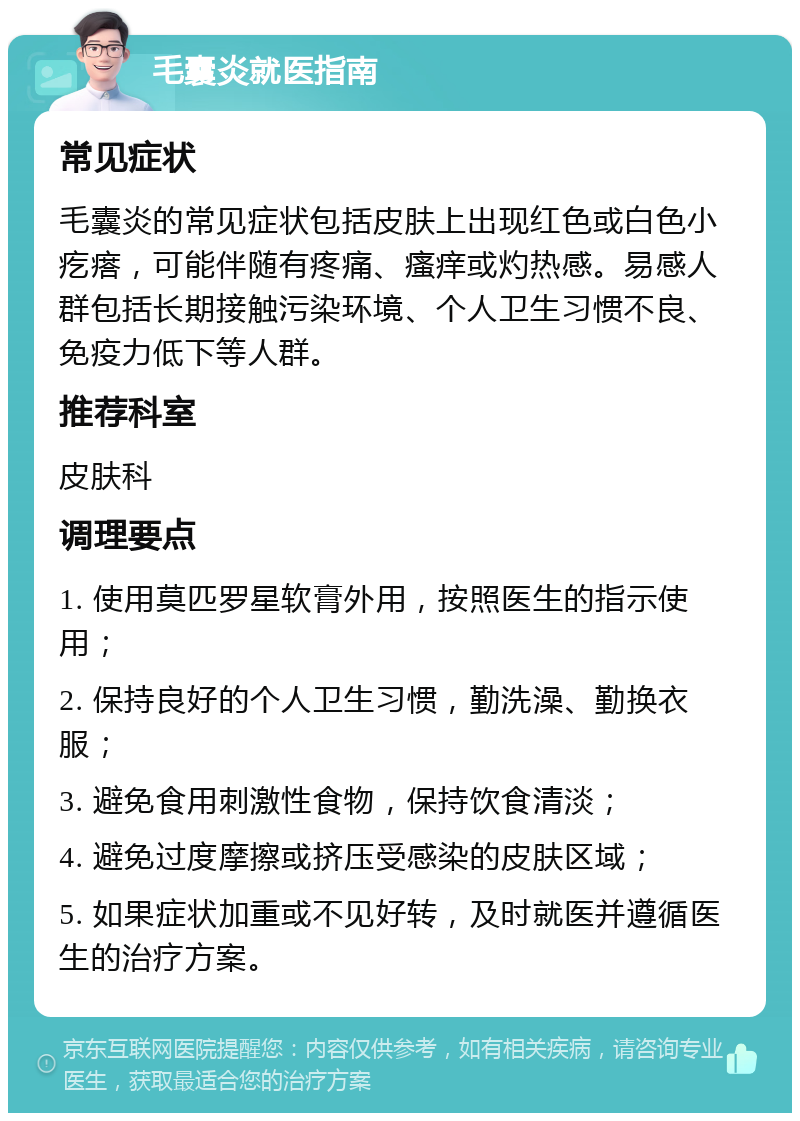 毛囊炎就医指南 常见症状 毛囊炎的常见症状包括皮肤上出现红色或白色小疙瘩，可能伴随有疼痛、瘙痒或灼热感。易感人群包括长期接触污染环境、个人卫生习惯不良、免疫力低下等人群。 推荐科室 皮肤科 调理要点 1. 使用莫匹罗星软膏外用，按照医生的指示使用； 2. 保持良好的个人卫生习惯，勤洗澡、勤换衣服； 3. 避免食用刺激性食物，保持饮食清淡； 4. 避免过度摩擦或挤压受感染的皮肤区域； 5. 如果症状加重或不见好转，及时就医并遵循医生的治疗方案。