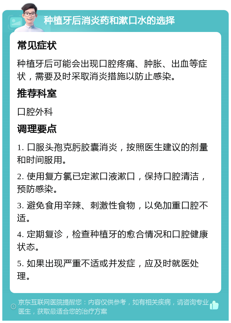 种植牙后消炎药和漱口水的选择 常见症状 种植牙后可能会出现口腔疼痛、肿胀、出血等症状，需要及时采取消炎措施以防止感染。 推荐科室 口腔外科 调理要点 1. 口服头孢克肟胶囊消炎，按照医生建议的剂量和时间服用。 2. 使用复方氯已定漱口液漱口，保持口腔清洁，预防感染。 3. 避免食用辛辣、刺激性食物，以免加重口腔不适。 4. 定期复诊，检查种植牙的愈合情况和口腔健康状态。 5. 如果出现严重不适或并发症，应及时就医处理。