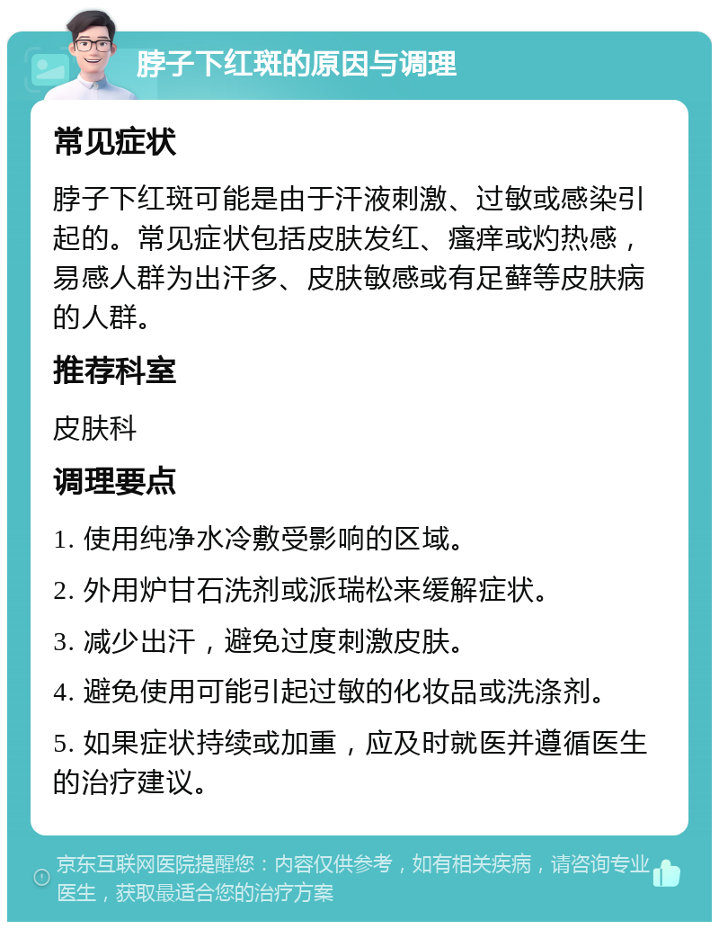 脖子下红斑的原因与调理 常见症状 脖子下红斑可能是由于汗液刺激、过敏或感染引起的。常见症状包括皮肤发红、瘙痒或灼热感，易感人群为出汗多、皮肤敏感或有足藓等皮肤病的人群。 推荐科室 皮肤科 调理要点 1. 使用纯净水冷敷受影响的区域。 2. 外用炉甘石洗剂或派瑞松来缓解症状。 3. 减少出汗，避免过度刺激皮肤。 4. 避免使用可能引起过敏的化妆品或洗涤剂。 5. 如果症状持续或加重，应及时就医并遵循医生的治疗建议。