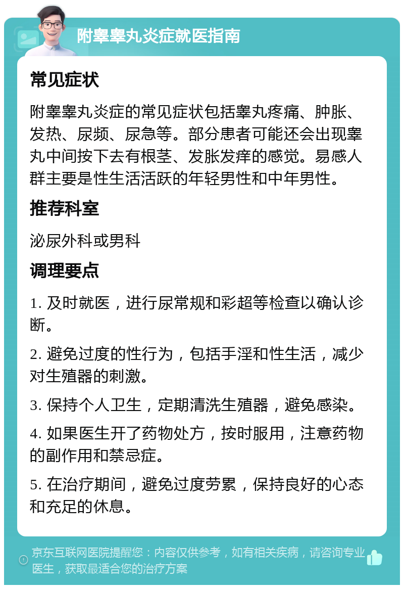 附睾睾丸炎症就医指南 常见症状 附睾睾丸炎症的常见症状包括睾丸疼痛、肿胀、发热、尿频、尿急等。部分患者可能还会出现睾丸中间按下去有根茎、发胀发痒的感觉。易感人群主要是性生活活跃的年轻男性和中年男性。 推荐科室 泌尿外科或男科 调理要点 1. 及时就医，进行尿常规和彩超等检查以确认诊断。 2. 避免过度的性行为，包括手淫和性生活，减少对生殖器的刺激。 3. 保持个人卫生，定期清洗生殖器，避免感染。 4. 如果医生开了药物处方，按时服用，注意药物的副作用和禁忌症。 5. 在治疗期间，避免过度劳累，保持良好的心态和充足的休息。