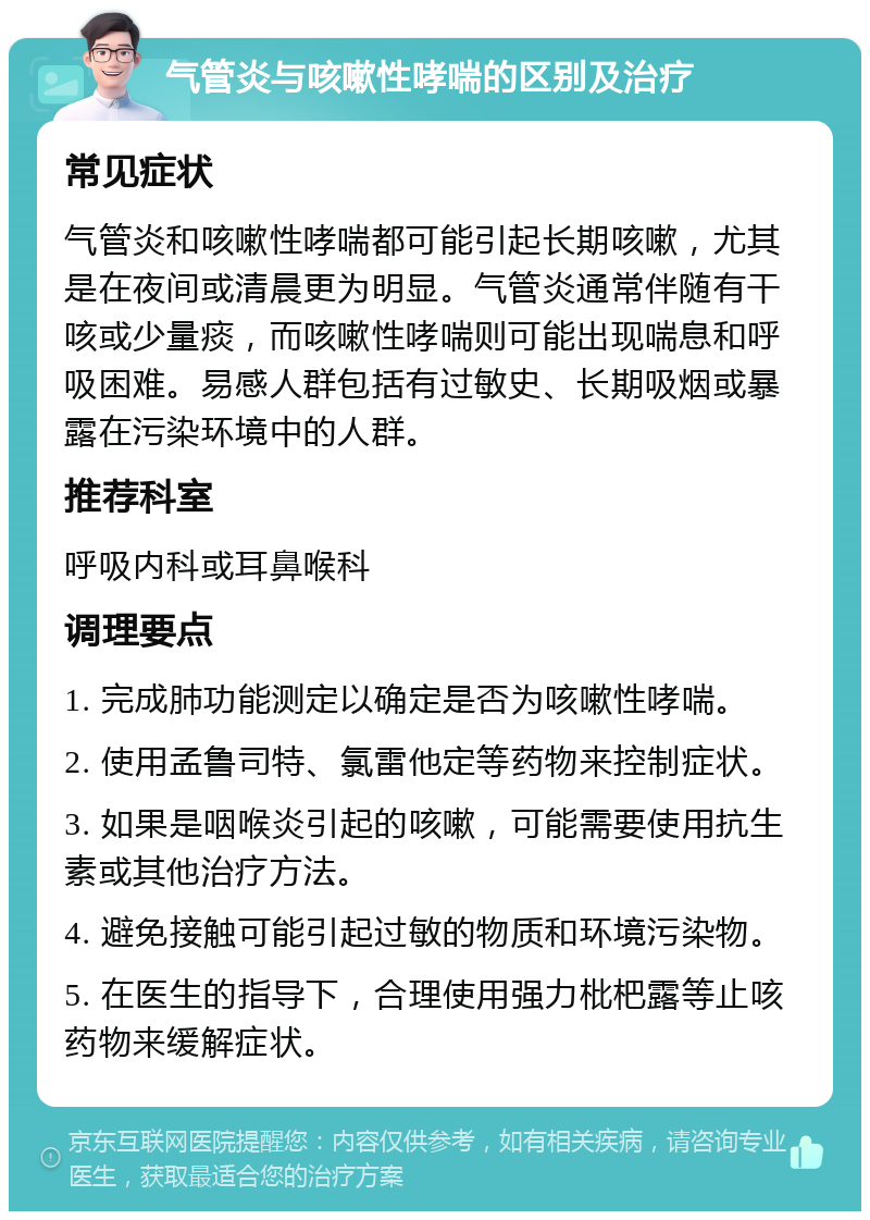 气管炎与咳嗽性哮喘的区别及治疗 常见症状 气管炎和咳嗽性哮喘都可能引起长期咳嗽，尤其是在夜间或清晨更为明显。气管炎通常伴随有干咳或少量痰，而咳嗽性哮喘则可能出现喘息和呼吸困难。易感人群包括有过敏史、长期吸烟或暴露在污染环境中的人群。 推荐科室 呼吸内科或耳鼻喉科 调理要点 1. 完成肺功能测定以确定是否为咳嗽性哮喘。 2. 使用孟鲁司特、氯雷他定等药物来控制症状。 3. 如果是咽喉炎引起的咳嗽，可能需要使用抗生素或其他治疗方法。 4. 避免接触可能引起过敏的物质和环境污染物。 5. 在医生的指导下，合理使用强力枇杷露等止咳药物来缓解症状。