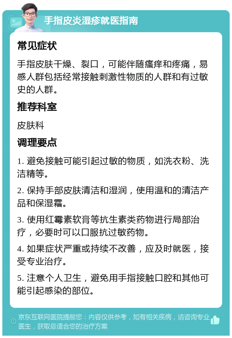 手指皮炎湿疹就医指南 常见症状 手指皮肤干燥、裂口，可能伴随瘙痒和疼痛，易感人群包括经常接触刺激性物质的人群和有过敏史的人群。 推荐科室 皮肤科 调理要点 1. 避免接触可能引起过敏的物质，如洗衣粉、洗洁精等。 2. 保持手部皮肤清洁和湿润，使用温和的清洁产品和保湿霜。 3. 使用红霉素软膏等抗生素类药物进行局部治疗，必要时可以口服抗过敏药物。 4. 如果症状严重或持续不改善，应及时就医，接受专业治疗。 5. 注意个人卫生，避免用手指接触口腔和其他可能引起感染的部位。