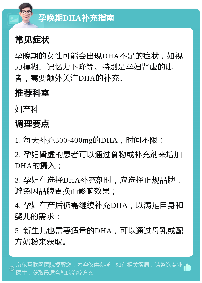 孕晚期DHA补充指南 常见症状 孕晚期的女性可能会出现DHA不足的症状，如视力模糊、记忆力下降等。特别是孕妇肾虚的患者，需要额外关注DHA的补充。 推荐科室 妇产科 调理要点 1. 每天补充300-400mg的DHA，时间不限； 2. 孕妇肾虚的患者可以通过食物或补充剂来增加DHA的摄入； 3. 孕妇在选择DHA补充剂时，应选择正规品牌，避免因品牌更换而影响效果； 4. 孕妇在产后仍需继续补充DHA，以满足自身和婴儿的需求； 5. 新生儿也需要适量的DHA，可以通过母乳或配方奶粉来获取。