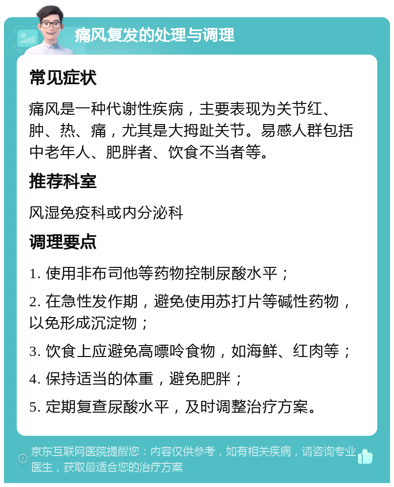 痛风复发的处理与调理 常见症状 痛风是一种代谢性疾病，主要表现为关节红、肿、热、痛，尤其是大拇趾关节。易感人群包括中老年人、肥胖者、饮食不当者等。 推荐科室 风湿免疫科或内分泌科 调理要点 1. 使用非布司他等药物控制尿酸水平； 2. 在急性发作期，避免使用苏打片等碱性药物，以免形成沉淀物； 3. 饮食上应避免高嘌呤食物，如海鲜、红肉等； 4. 保持适当的体重，避免肥胖； 5. 定期复查尿酸水平，及时调整治疗方案。