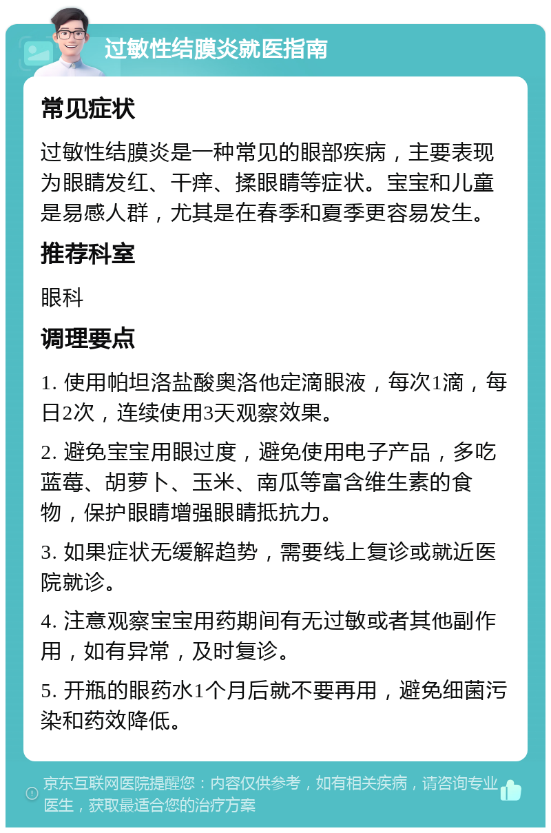 过敏性结膜炎就医指南 常见症状 过敏性结膜炎是一种常见的眼部疾病，主要表现为眼睛发红、干痒、揉眼睛等症状。宝宝和儿童是易感人群，尤其是在春季和夏季更容易发生。 推荐科室 眼科 调理要点 1. 使用帕坦洛盐酸奥洛他定滴眼液，每次1滴，每日2次，连续使用3天观察效果。 2. 避免宝宝用眼过度，避免使用电子产品，多吃蓝莓、胡萝卜、玉米、南瓜等富含维生素的食物，保护眼睛增强眼睛抵抗力。 3. 如果症状无缓解趋势，需要线上复诊或就近医院就诊。 4. 注意观察宝宝用药期间有无过敏或者其他副作用，如有异常，及时复诊。 5. 开瓶的眼药水1个月后就不要再用，避免细菌污染和药效降低。