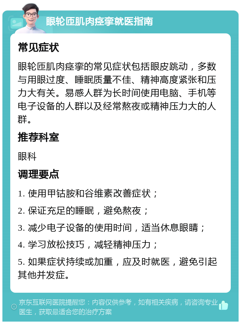 眼轮匝肌肉痉挛就医指南 常见症状 眼轮匝肌肉痉挛的常见症状包括眼皮跳动，多数与用眼过度、睡眠质量不佳、精神高度紧张和压力大有关。易感人群为长时间使用电脑、手机等电子设备的人群以及经常熬夜或精神压力大的人群。 推荐科室 眼科 调理要点 1. 使用甲钴胺和谷维素改善症状； 2. 保证充足的睡眠，避免熬夜； 3. 减少电子设备的使用时间，适当休息眼睛； 4. 学习放松技巧，减轻精神压力； 5. 如果症状持续或加重，应及时就医，避免引起其他并发症。