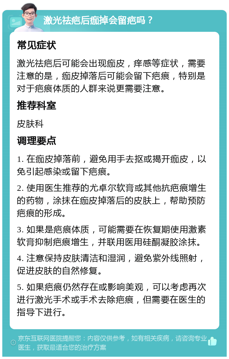 激光祛疤后痂掉会留疤吗？ 常见症状 激光祛疤后可能会出现痂皮，痒感等症状，需要注意的是，痂皮掉落后可能会留下疤痕，特别是对于疤痕体质的人群来说更需要注意。 推荐科室 皮肤科 调理要点 1. 在痂皮掉落前，避免用手去抠或揭开痂皮，以免引起感染或留下疤痕。 2. 使用医生推荐的尤卓尔软膏或其他抗疤痕增生的药物，涂抹在痂皮掉落后的皮肤上，帮助预防疤痕的形成。 3. 如果是疤痕体质，可能需要在恢复期使用激素软膏抑制疤痕增生，并联用医用硅酮凝胶涂抹。 4. 注意保持皮肤清洁和湿润，避免紫外线照射，促进皮肤的自然修复。 5. 如果疤痕仍然存在或影响美观，可以考虑再次进行激光手术或手术去除疤痕，但需要在医生的指导下进行。