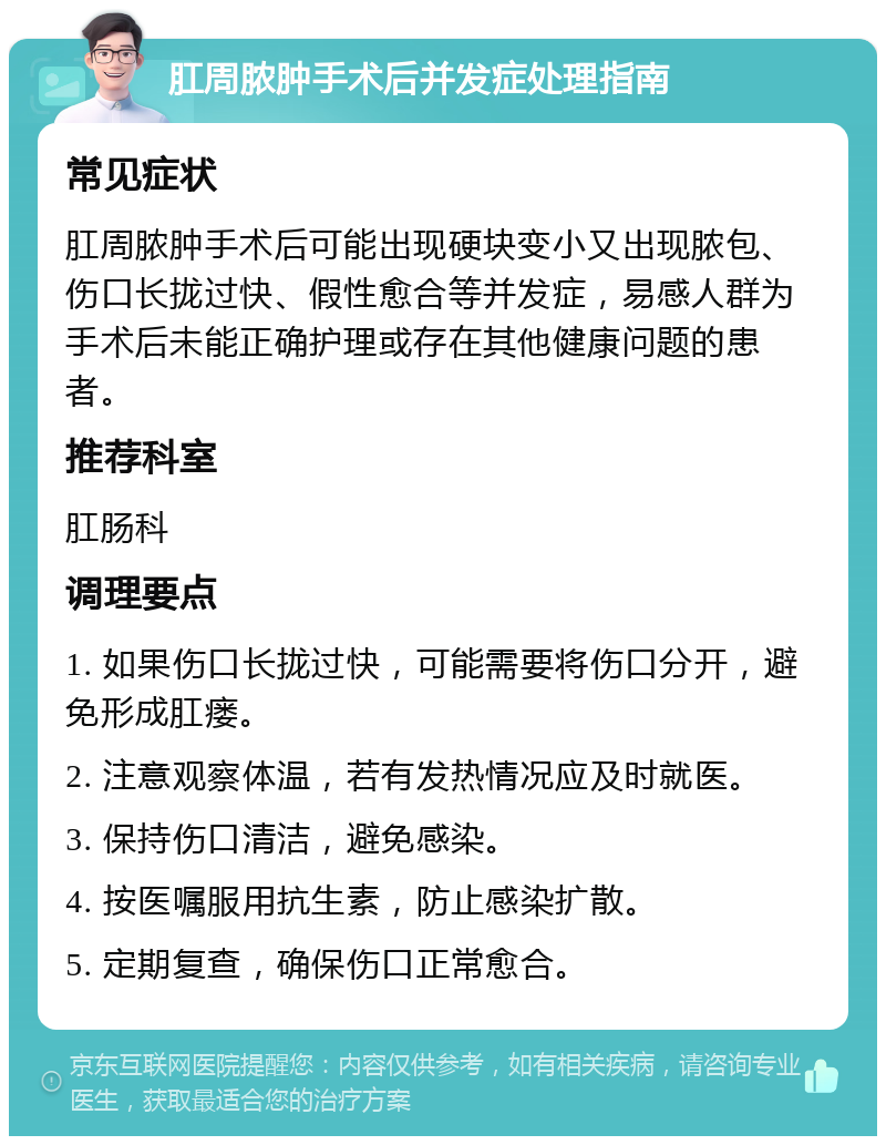 肛周脓肿手术后并发症处理指南 常见症状 肛周脓肿手术后可能出现硬块变小又出现脓包、伤口长拢过快、假性愈合等并发症，易感人群为手术后未能正确护理或存在其他健康问题的患者。 推荐科室 肛肠科 调理要点 1. 如果伤口长拢过快，可能需要将伤口分开，避免形成肛瘘。 2. 注意观察体温，若有发热情况应及时就医。 3. 保持伤口清洁，避免感染。 4. 按医嘱服用抗生素，防止感染扩散。 5. 定期复查，确保伤口正常愈合。