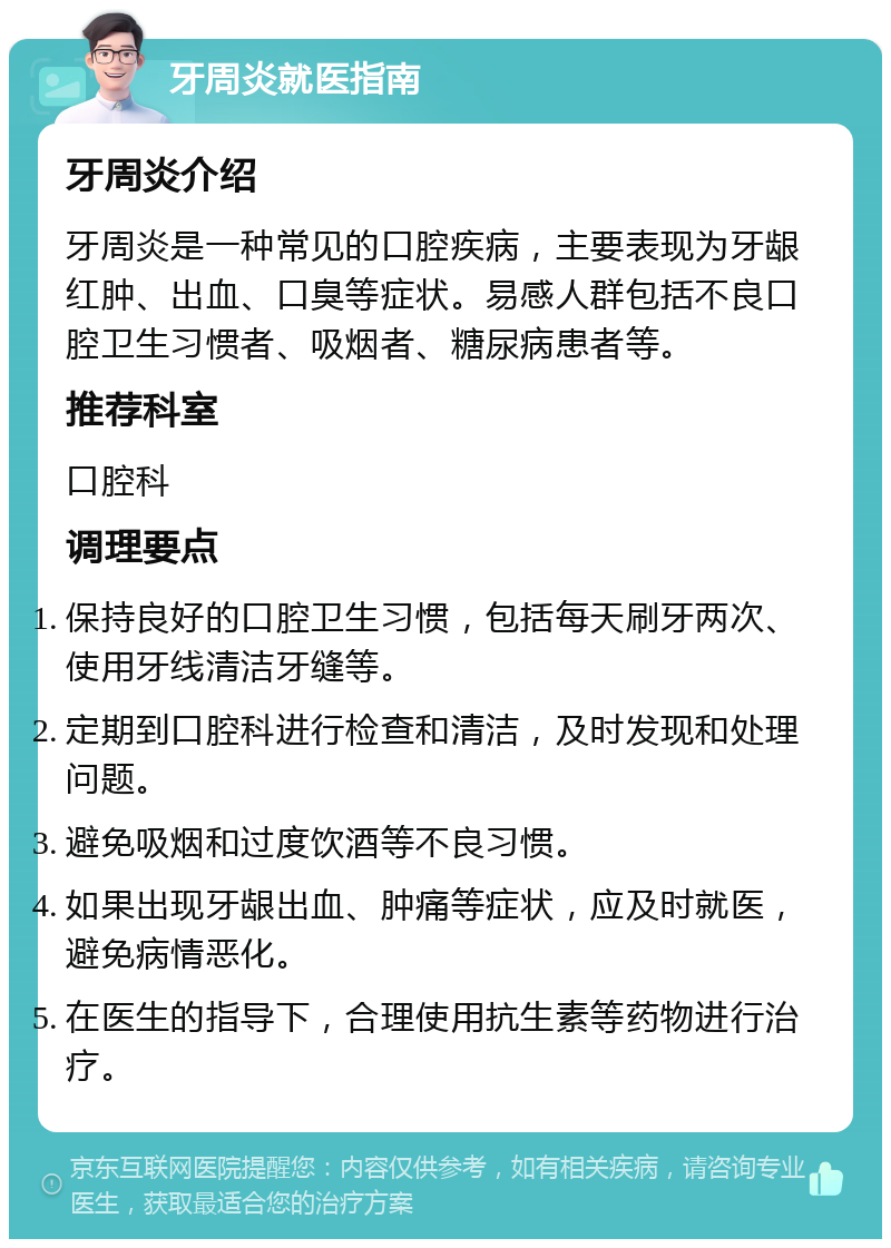 牙周炎就医指南 牙周炎介绍 牙周炎是一种常见的口腔疾病，主要表现为牙龈红肿、出血、口臭等症状。易感人群包括不良口腔卫生习惯者、吸烟者、糖尿病患者等。 推荐科室 口腔科 调理要点 保持良好的口腔卫生习惯，包括每天刷牙两次、使用牙线清洁牙缝等。 定期到口腔科进行检查和清洁，及时发现和处理问题。 避免吸烟和过度饮酒等不良习惯。 如果出现牙龈出血、肿痛等症状，应及时就医，避免病情恶化。 在医生的指导下，合理使用抗生素等药物进行治疗。