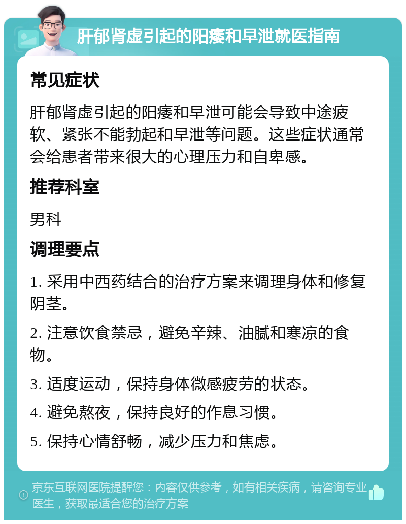 肝郁肾虚引起的阳痿和早泄就医指南 常见症状 肝郁肾虚引起的阳痿和早泄可能会导致中途疲软、紧张不能勃起和早泄等问题。这些症状通常会给患者带来很大的心理压力和自卑感。 推荐科室 男科 调理要点 1. 采用中西药结合的治疗方案来调理身体和修复阴茎。 2. 注意饮食禁忌，避免辛辣、油腻和寒凉的食物。 3. 适度运动，保持身体微感疲劳的状态。 4. 避免熬夜，保持良好的作息习惯。 5. 保持心情舒畅，减少压力和焦虑。