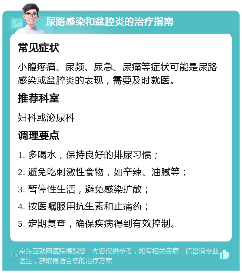 尿路感染和盆腔炎的治疗指南 常见症状 小腹疼痛、尿频、尿急、尿痛等症状可能是尿路感染或盆腔炎的表现，需要及时就医。 推荐科室 妇科或泌尿科 调理要点 1. 多喝水，保持良好的排尿习惯； 2. 避免吃刺激性食物，如辛辣、油腻等； 3. 暂停性生活，避免感染扩散； 4. 按医嘱服用抗生素和止痛药； 5. 定期复查，确保疾病得到有效控制。