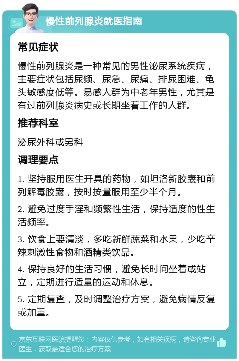 慢性前列腺炎就医指南 常见症状 慢性前列腺炎是一种常见的男性泌尿系统疾病，主要症状包括尿频、尿急、尿痛、排尿困难、龟头敏感度低等。易感人群为中老年男性，尤其是有过前列腺炎病史或长期坐着工作的人群。 推荐科室 泌尿外科或男科 调理要点 1. 坚持服用医生开具的药物，如坦洛新胶囊和前列解毒胶囊，按时按量服用至少半个月。 2. 避免过度手淫和频繁性生活，保持适度的性生活频率。 3. 饮食上要清淡，多吃新鲜蔬菜和水果，少吃辛辣刺激性食物和酒精类饮品。 4. 保持良好的生活习惯，避免长时间坐着或站立，定期进行适量的运动和休息。 5. 定期复查，及时调整治疗方案，避免病情反复或加重。