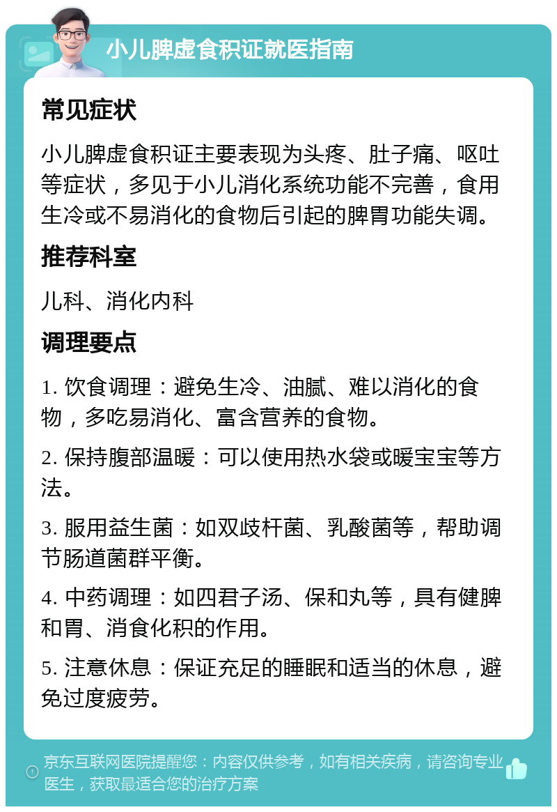 小儿脾虚食积证就医指南 常见症状 小儿脾虚食积证主要表现为头疼、肚子痛、呕吐等症状，多见于小儿消化系统功能不完善，食用生冷或不易消化的食物后引起的脾胃功能失调。 推荐科室 儿科、消化内科 调理要点 1. 饮食调理：避免生冷、油腻、难以消化的食物，多吃易消化、富含营养的食物。 2. 保持腹部温暖：可以使用热水袋或暖宝宝等方法。 3. 服用益生菌：如双歧杆菌、乳酸菌等，帮助调节肠道菌群平衡。 4. 中药调理：如四君子汤、保和丸等，具有健脾和胃、消食化积的作用。 5. 注意休息：保证充足的睡眠和适当的休息，避免过度疲劳。