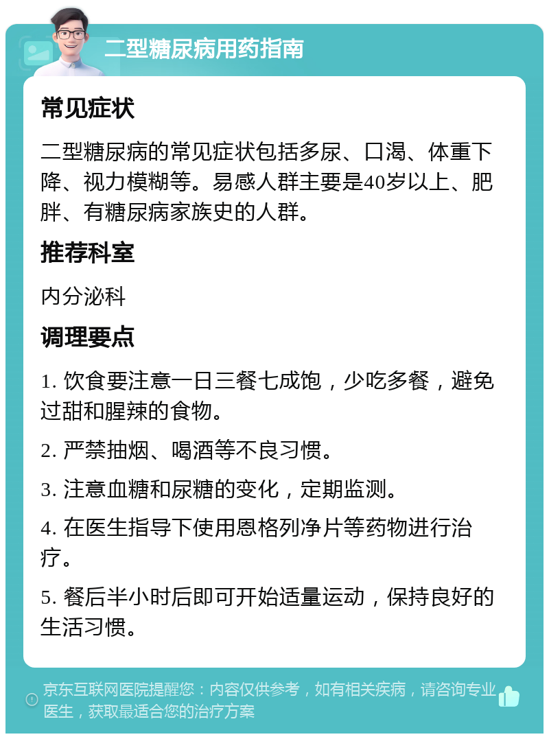 二型糖尿病用药指南 常见症状 二型糖尿病的常见症状包括多尿、口渴、体重下降、视力模糊等。易感人群主要是40岁以上、肥胖、有糖尿病家族史的人群。 推荐科室 内分泌科 调理要点 1. 饮食要注意一日三餐七成饱，少吃多餐，避免过甜和腥辣的食物。 2. 严禁抽烟、喝酒等不良习惯。 3. 注意血糖和尿糖的变化，定期监测。 4. 在医生指导下使用恩格列净片等药物进行治疗。 5. 餐后半小时后即可开始适量运动，保持良好的生活习惯。