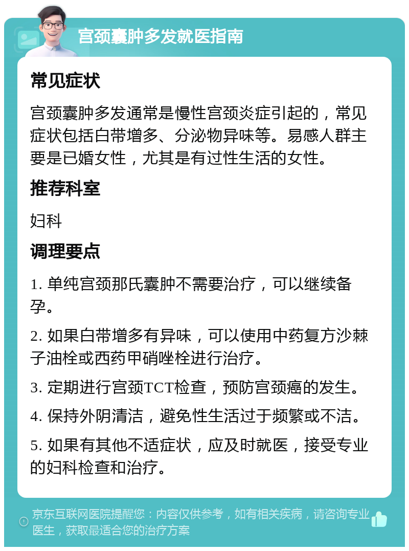 宫颈囊肿多发就医指南 常见症状 宫颈囊肿多发通常是慢性宫颈炎症引起的，常见症状包括白带增多、分泌物异味等。易感人群主要是已婚女性，尤其是有过性生活的女性。 推荐科室 妇科 调理要点 1. 单纯宫颈那氏囊肿不需要治疗，可以继续备孕。 2. 如果白带增多有异味，可以使用中药复方沙棘子油栓或西药甲硝唑栓进行治疗。 3. 定期进行宫颈TCT检查，预防宫颈癌的发生。 4. 保持外阴清洁，避免性生活过于频繁或不洁。 5. 如果有其他不适症状，应及时就医，接受专业的妇科检查和治疗。