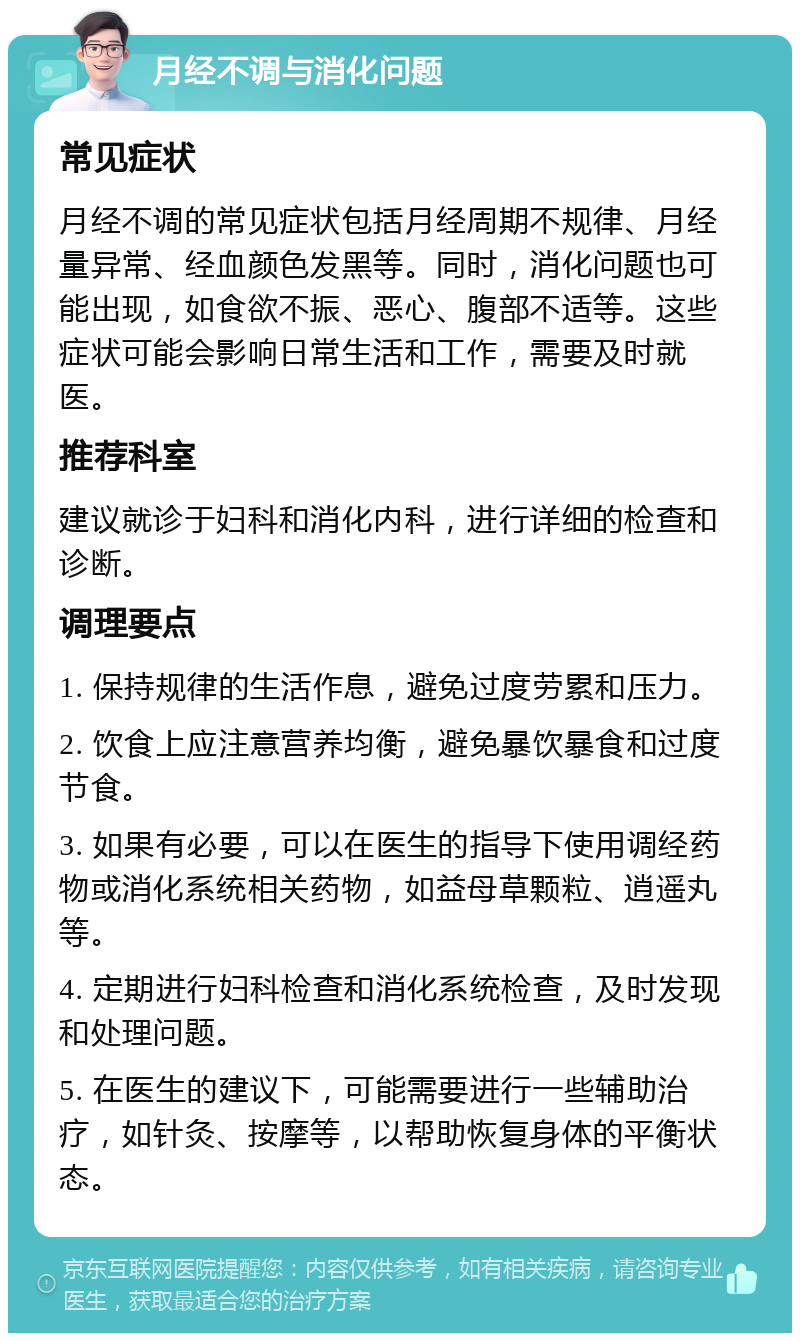 月经不调与消化问题 常见症状 月经不调的常见症状包括月经周期不规律、月经量异常、经血颜色发黑等。同时，消化问题也可能出现，如食欲不振、恶心、腹部不适等。这些症状可能会影响日常生活和工作，需要及时就医。 推荐科室 建议就诊于妇科和消化内科，进行详细的检查和诊断。 调理要点 1. 保持规律的生活作息，避免过度劳累和压力。 2. 饮食上应注意营养均衡，避免暴饮暴食和过度节食。 3. 如果有必要，可以在医生的指导下使用调经药物或消化系统相关药物，如益母草颗粒、逍遥丸等。 4. 定期进行妇科检查和消化系统检查，及时发现和处理问题。 5. 在医生的建议下，可能需要进行一些辅助治疗，如针灸、按摩等，以帮助恢复身体的平衡状态。