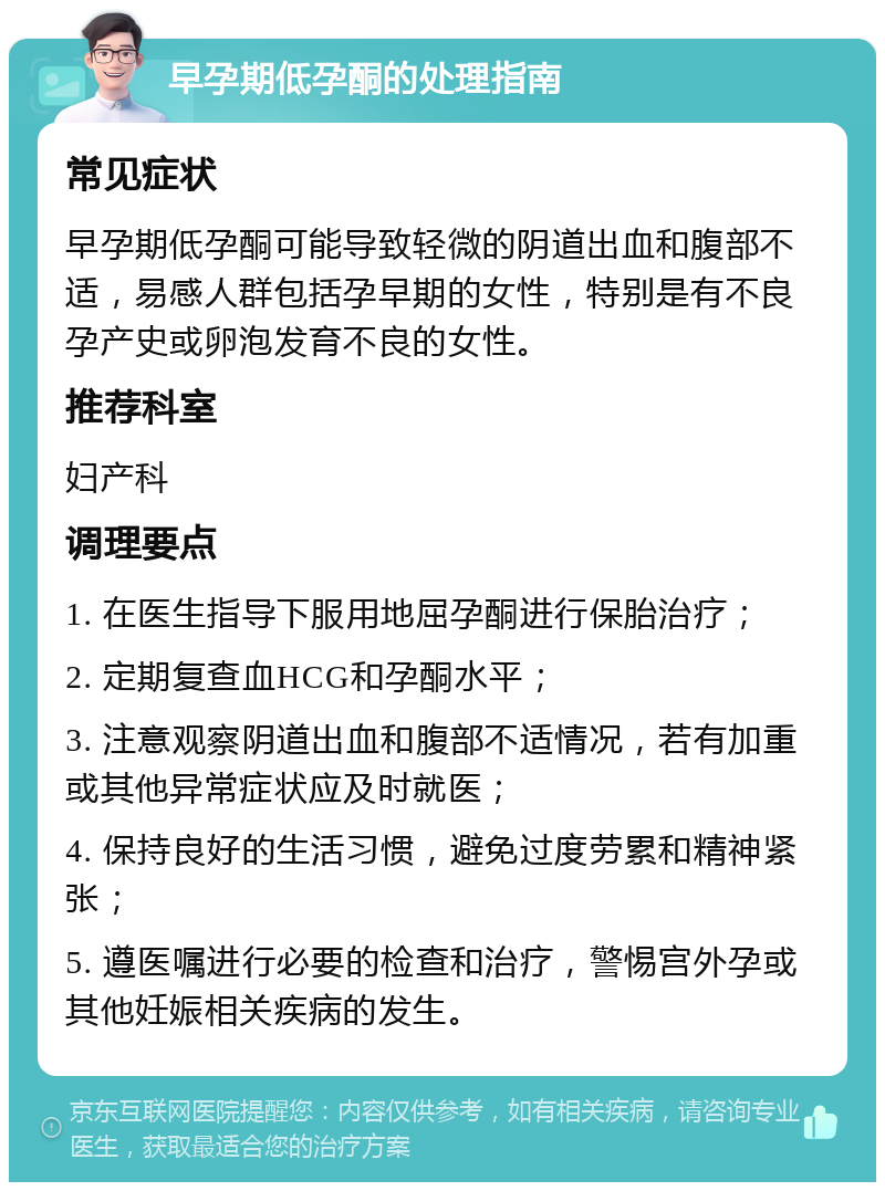 早孕期低孕酮的处理指南 常见症状 早孕期低孕酮可能导致轻微的阴道出血和腹部不适，易感人群包括孕早期的女性，特别是有不良孕产史或卵泡发育不良的女性。 推荐科室 妇产科 调理要点 1. 在医生指导下服用地屈孕酮进行保胎治疗； 2. 定期复查血HCG和孕酮水平； 3. 注意观察阴道出血和腹部不适情况，若有加重或其他异常症状应及时就医； 4. 保持良好的生活习惯，避免过度劳累和精神紧张； 5. 遵医嘱进行必要的检查和治疗，警惕宫外孕或其他妊娠相关疾病的发生。