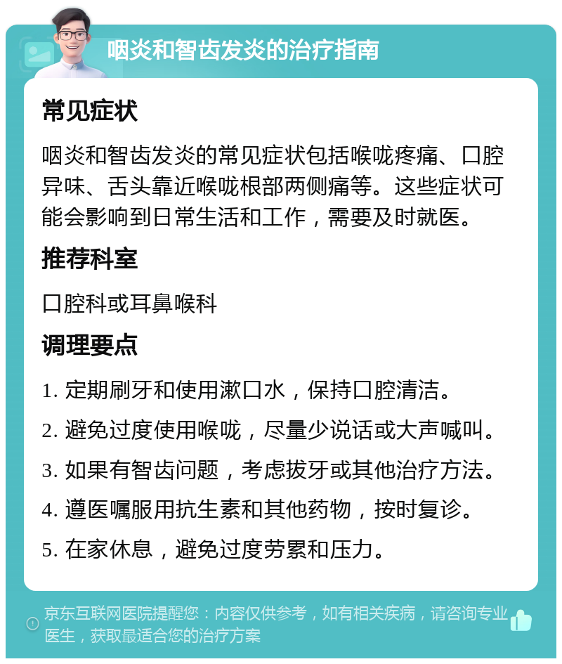 咽炎和智齿发炎的治疗指南 常见症状 咽炎和智齿发炎的常见症状包括喉咙疼痛、口腔异味、舌头靠近喉咙根部两侧痛等。这些症状可能会影响到日常生活和工作，需要及时就医。 推荐科室 口腔科或耳鼻喉科 调理要点 1. 定期刷牙和使用漱口水，保持口腔清洁。 2. 避免过度使用喉咙，尽量少说话或大声喊叫。 3. 如果有智齿问题，考虑拔牙或其他治疗方法。 4. 遵医嘱服用抗生素和其他药物，按时复诊。 5. 在家休息，避免过度劳累和压力。