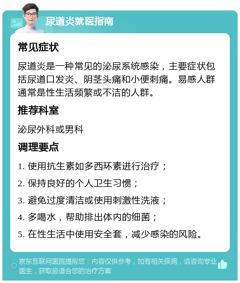 尿道炎就医指南 常见症状 尿道炎是一种常见的泌尿系统感染，主要症状包括尿道口发炎、阴茎头痛和小便刺痛。易感人群通常是性生活频繁或不洁的人群。 推荐科室 泌尿外科或男科 调理要点 1. 使用抗生素如多西环素进行治疗； 2. 保持良好的个人卫生习惯； 3. 避免过度清洁或使用刺激性洗液； 4. 多喝水，帮助排出体内的细菌； 5. 在性生活中使用安全套，减少感染的风险。