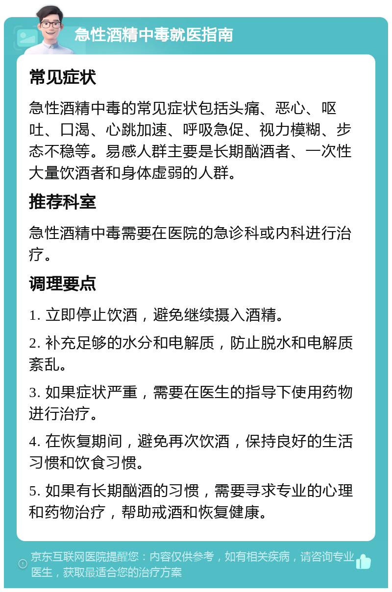 急性酒精中毒就医指南 常见症状 急性酒精中毒的常见症状包括头痛、恶心、呕吐、口渴、心跳加速、呼吸急促、视力模糊、步态不稳等。易感人群主要是长期酗酒者、一次性大量饮酒者和身体虚弱的人群。 推荐科室 急性酒精中毒需要在医院的急诊科或内科进行治疗。 调理要点 1. 立即停止饮酒，避免继续摄入酒精。 2. 补充足够的水分和电解质，防止脱水和电解质紊乱。 3. 如果症状严重，需要在医生的指导下使用药物进行治疗。 4. 在恢复期间，避免再次饮酒，保持良好的生活习惯和饮食习惯。 5. 如果有长期酗酒的习惯，需要寻求专业的心理和药物治疗，帮助戒酒和恢复健康。