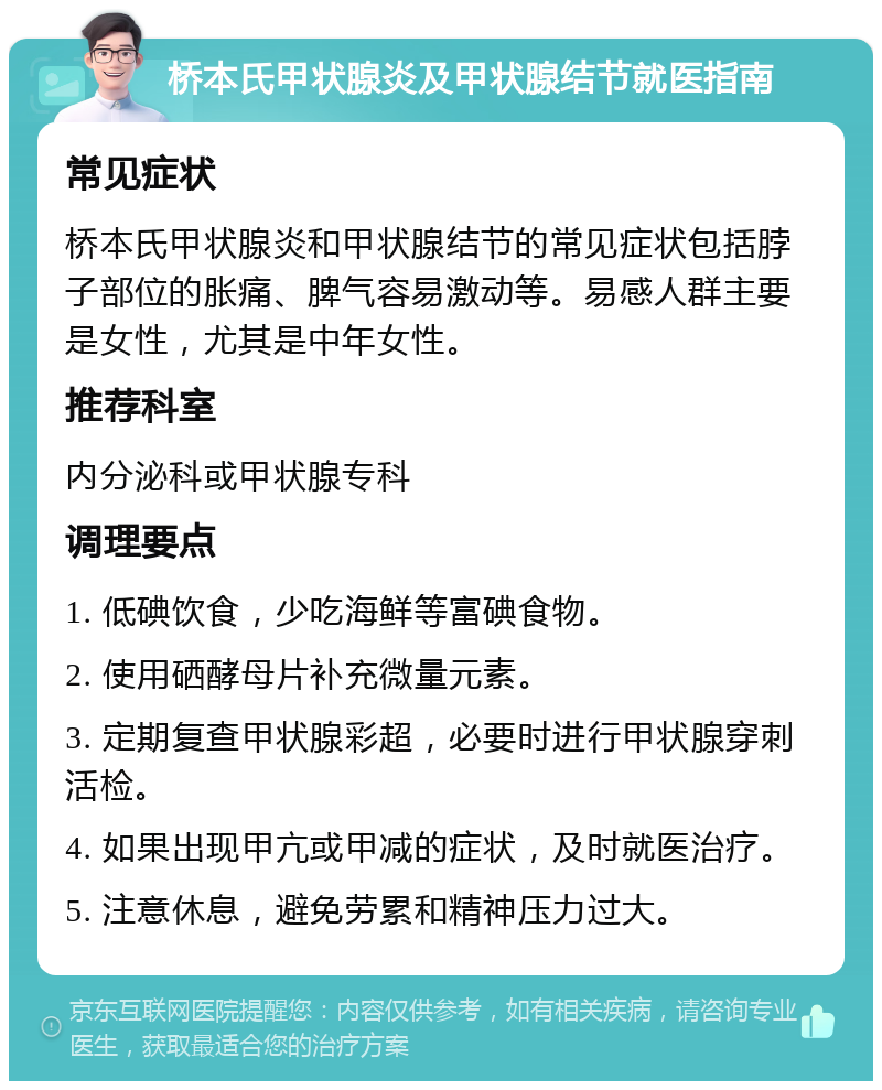 桥本氏甲状腺炎及甲状腺结节就医指南 常见症状 桥本氏甲状腺炎和甲状腺结节的常见症状包括脖子部位的胀痛、脾气容易激动等。易感人群主要是女性，尤其是中年女性。 推荐科室 内分泌科或甲状腺专科 调理要点 1. 低碘饮食，少吃海鲜等富碘食物。 2. 使用硒酵母片补充微量元素。 3. 定期复查甲状腺彩超，必要时进行甲状腺穿刺活检。 4. 如果出现甲亢或甲减的症状，及时就医治疗。 5. 注意休息，避免劳累和精神压力过大。