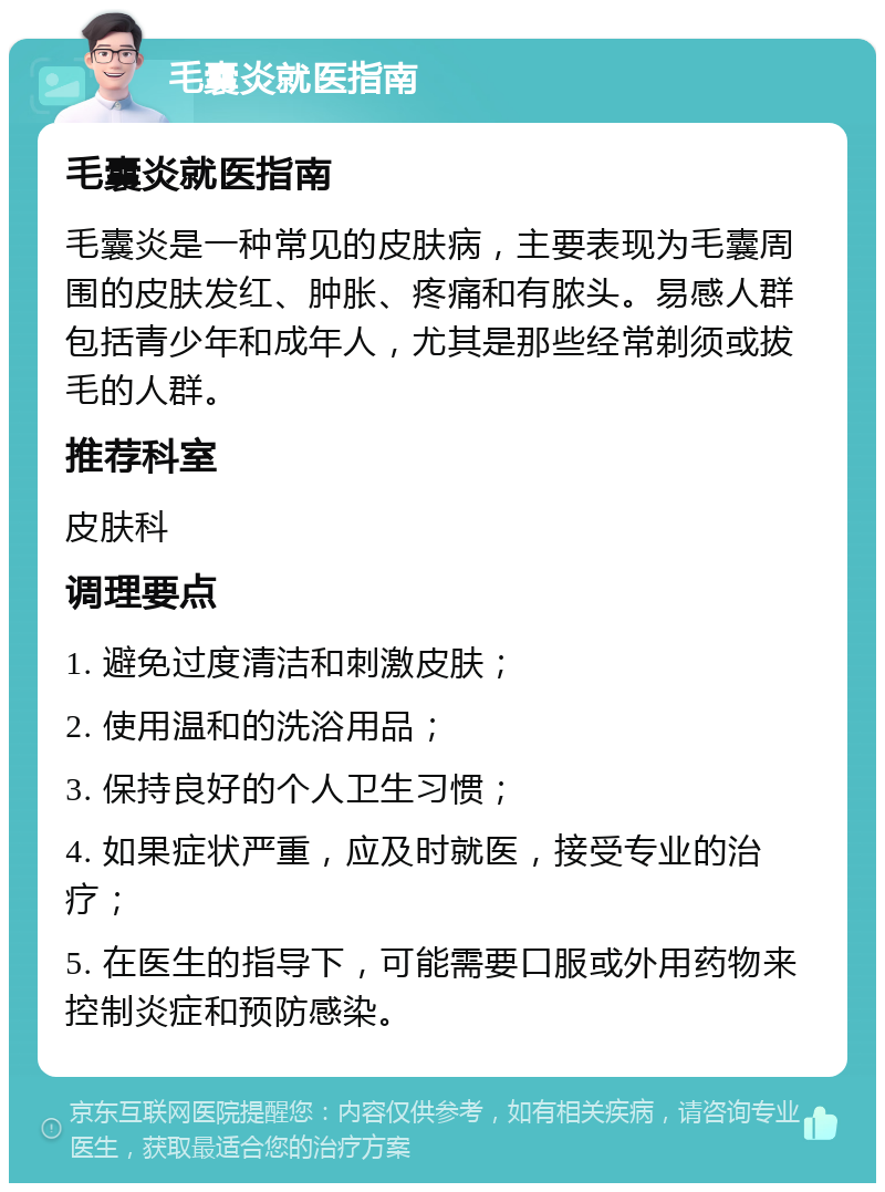 毛囊炎就医指南 毛囊炎就医指南 毛囊炎是一种常见的皮肤病，主要表现为毛囊周围的皮肤发红、肿胀、疼痛和有脓头。易感人群包括青少年和成年人，尤其是那些经常剃须或拔毛的人群。 推荐科室 皮肤科 调理要点 1. 避免过度清洁和刺激皮肤； 2. 使用温和的洗浴用品； 3. 保持良好的个人卫生习惯； 4. 如果症状严重，应及时就医，接受专业的治疗； 5. 在医生的指导下，可能需要口服或外用药物来控制炎症和预防感染。