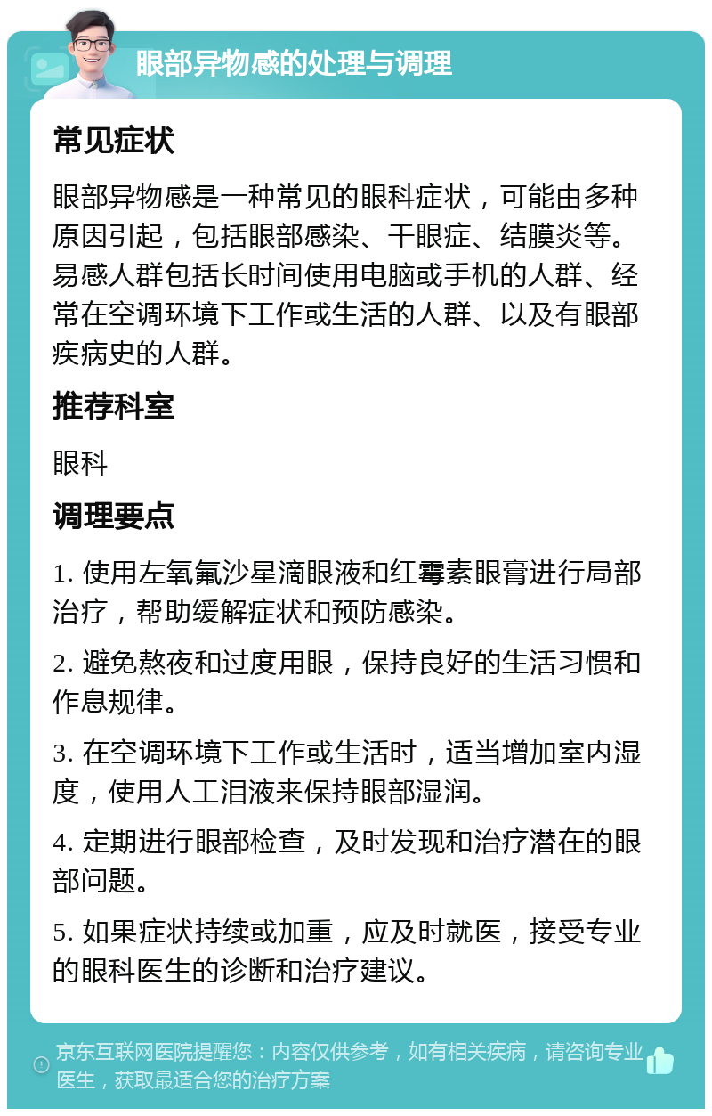 眼部异物感的处理与调理 常见症状 眼部异物感是一种常见的眼科症状，可能由多种原因引起，包括眼部感染、干眼症、结膜炎等。易感人群包括长时间使用电脑或手机的人群、经常在空调环境下工作或生活的人群、以及有眼部疾病史的人群。 推荐科室 眼科 调理要点 1. 使用左氧氟沙星滴眼液和红霉素眼膏进行局部治疗，帮助缓解症状和预防感染。 2. 避免熬夜和过度用眼，保持良好的生活习惯和作息规律。 3. 在空调环境下工作或生活时，适当增加室内湿度，使用人工泪液来保持眼部湿润。 4. 定期进行眼部检查，及时发现和治疗潜在的眼部问题。 5. 如果症状持续或加重，应及时就医，接受专业的眼科医生的诊断和治疗建议。