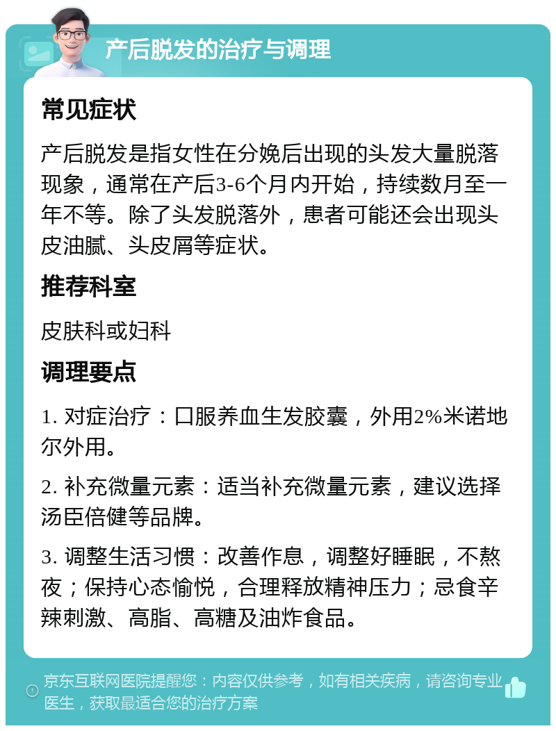 产后脱发的治疗与调理 常见症状 产后脱发是指女性在分娩后出现的头发大量脱落现象，通常在产后3-6个月内开始，持续数月至一年不等。除了头发脱落外，患者可能还会出现头皮油腻、头皮屑等症状。 推荐科室 皮肤科或妇科 调理要点 1. 对症治疗：口服养血生发胶囊，外用2%米诺地尔外用。 2. 补充微量元素：适当补充微量元素，建议选择汤臣倍健等品牌。 3. 调整生活习惯：改善作息，调整好睡眠，不熬夜；保持心态愉悦，合理释放精神压力；忌食辛辣刺激、高脂、高糖及油炸食品。