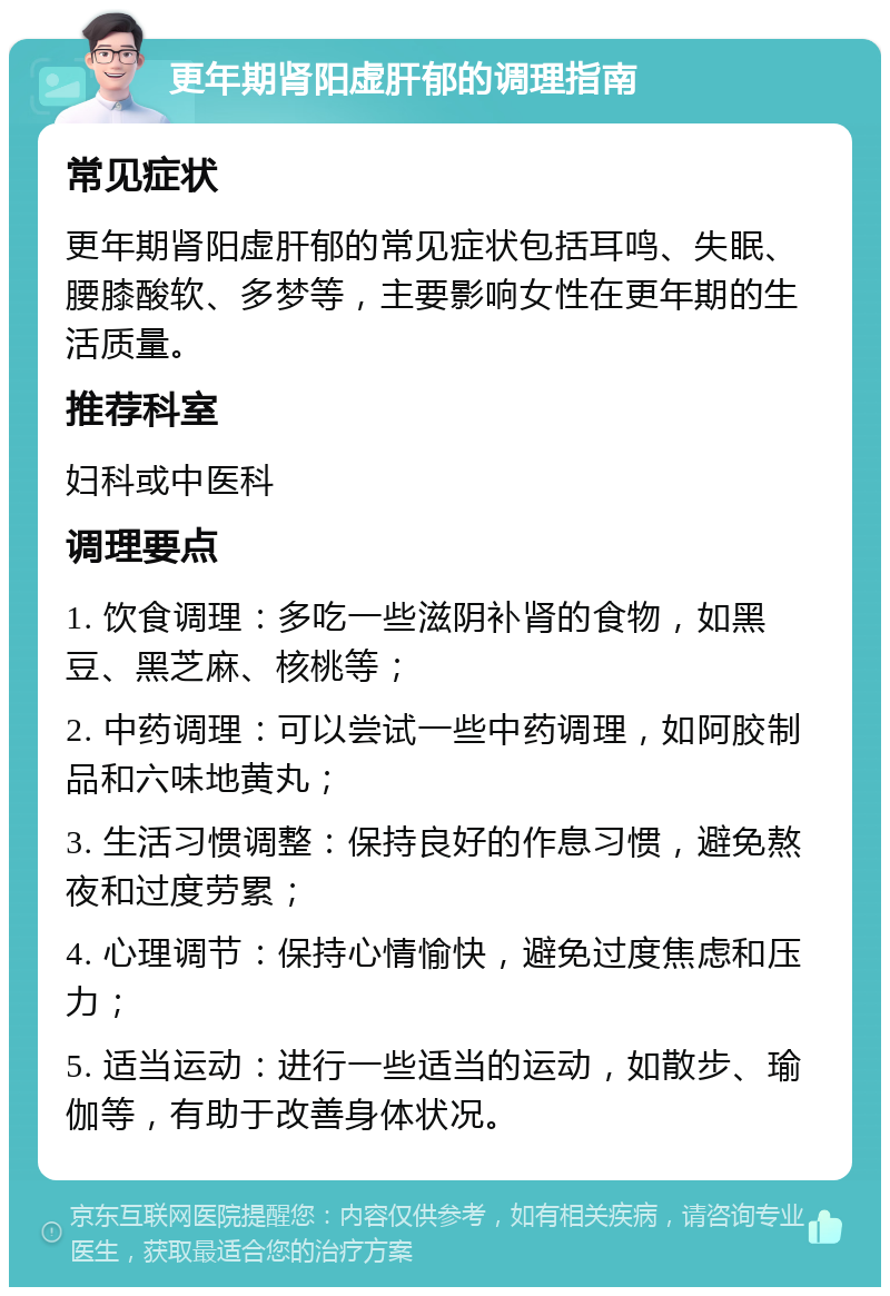 更年期肾阳虚肝郁的调理指南 常见症状 更年期肾阳虚肝郁的常见症状包括耳鸣、失眠、腰膝酸软、多梦等，主要影响女性在更年期的生活质量。 推荐科室 妇科或中医科 调理要点 1. 饮食调理：多吃一些滋阴补肾的食物，如黑豆、黑芝麻、核桃等； 2. 中药调理：可以尝试一些中药调理，如阿胶制品和六味地黄丸； 3. 生活习惯调整：保持良好的作息习惯，避免熬夜和过度劳累； 4. 心理调节：保持心情愉快，避免过度焦虑和压力； 5. 适当运动：进行一些适当的运动，如散步、瑜伽等，有助于改善身体状况。
