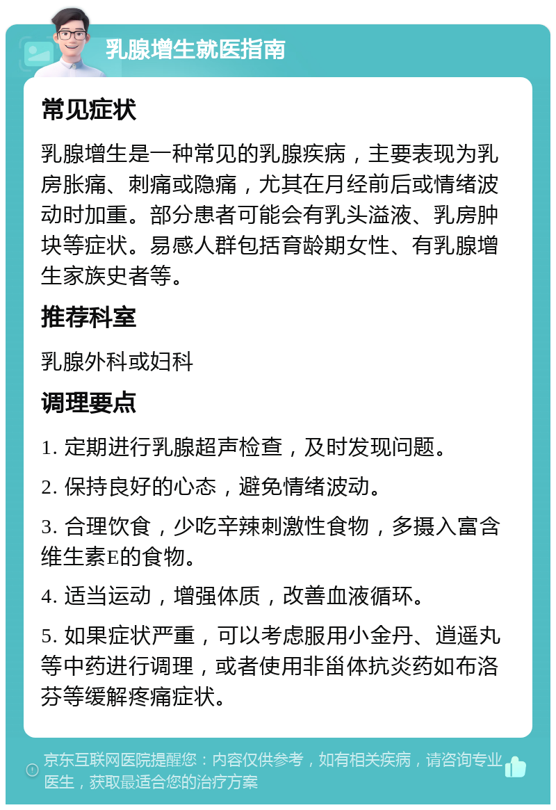 乳腺增生就医指南 常见症状 乳腺增生是一种常见的乳腺疾病，主要表现为乳房胀痛、刺痛或隐痛，尤其在月经前后或情绪波动时加重。部分患者可能会有乳头溢液、乳房肿块等症状。易感人群包括育龄期女性、有乳腺增生家族史者等。 推荐科室 乳腺外科或妇科 调理要点 1. 定期进行乳腺超声检查，及时发现问题。 2. 保持良好的心态，避免情绪波动。 3. 合理饮食，少吃辛辣刺激性食物，多摄入富含维生素E的食物。 4. 适当运动，增强体质，改善血液循环。 5. 如果症状严重，可以考虑服用小金丹、逍遥丸等中药进行调理，或者使用非甾体抗炎药如布洛芬等缓解疼痛症状。